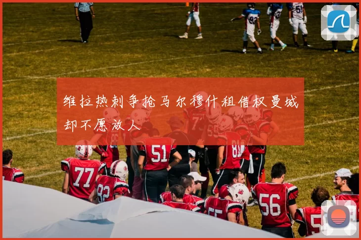 维拉热刺争抢马尔穆什租借权曼城却不愿放人