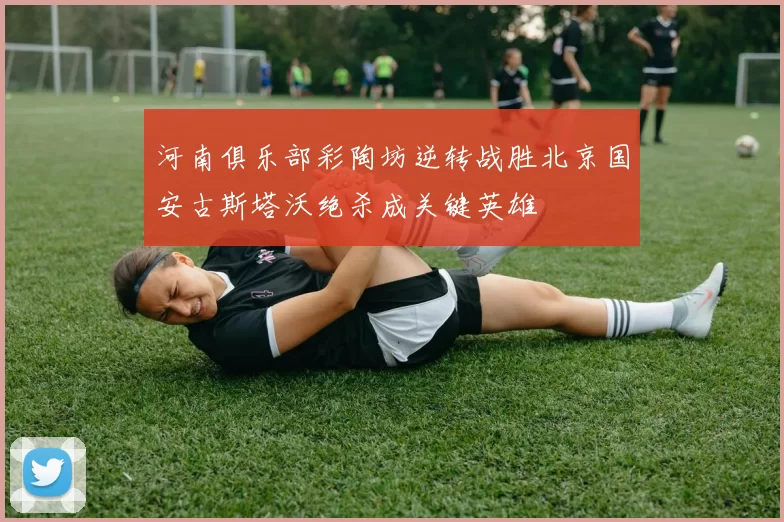 河南俱乐部彩陶坊逆转战胜北京国安古斯塔沃绝杀成关键英雄
