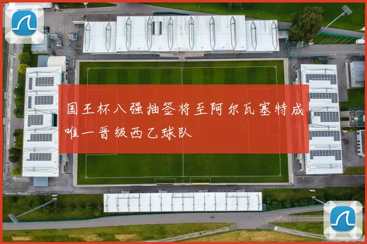 国王杯八强抽签将至阿尔瓦塞特成唯一晋级西乙球队
