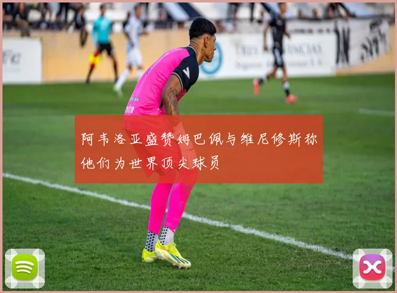 阿韦洛亚盛赞姆巴佩与维尼修斯称他们为世界顶尖球员